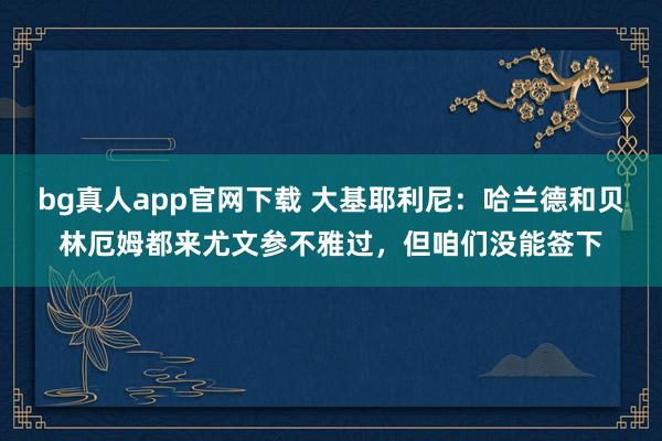 bg真人app官网下载 大基耶利尼：哈兰德和贝林厄姆都来尤文参不雅过，但咱们没能签下