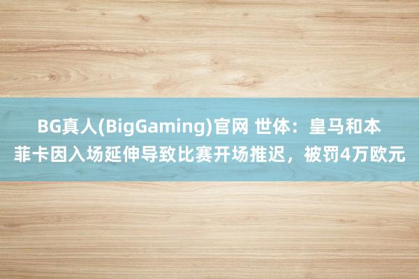 BG真人(BigGaming)官网 世体：皇马和本菲卡因入场延伸导致比赛开场推迟，被罚4万欧元