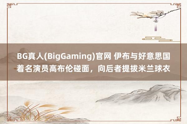 BG真人(BigGaming)官网 伊布与好意思国着名演员高布伦碰面，向后者提拔米兰球衣