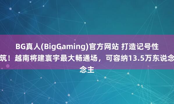 BG真人(BigGaming)官方网站 打造记号性建筑！越南将建寰宇最大畅通场，可容纳13.5万东说念主