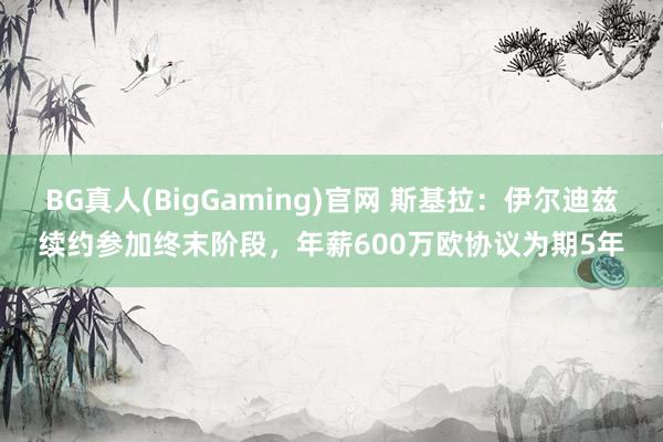 BG真人(BigGaming)官网 斯基拉：伊尔迪兹续约参加终末阶段，年薪600万欧协议为期5年
