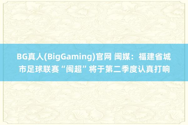 BG真人(BigGaming)官网 闽媒：福建省城市足球联赛“闽超”将于第二季度认真打响