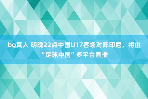 bg真人 明晚22点中国U17客场对阵印尼，将由“足球中国”多平台直播