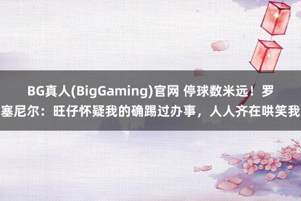BG真人(BigGaming)官网 停球数米远！罗塞尼尔：旺仔怀疑我的确踢过办事，人人齐在哄笑我