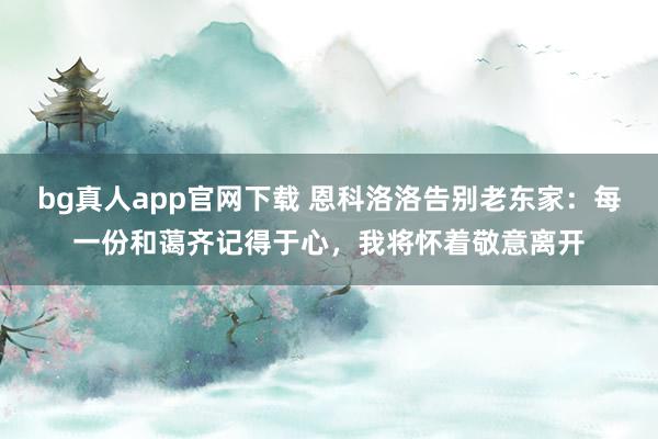 bg真人app官网下载 恩科洛洛告别老东家：每一份和蔼齐记得于心，我将怀着敬意离开