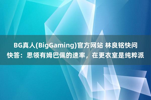 BG真人(BigGaming)官方网站 林良铭快问快答：思领有姆巴佩的速率，在更衣室是纯粹派