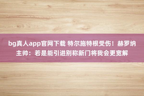 bg真人app官网下载 特尔施特根受伤！赫罗纳主帅：若是能引进别称新门将我会更宽解