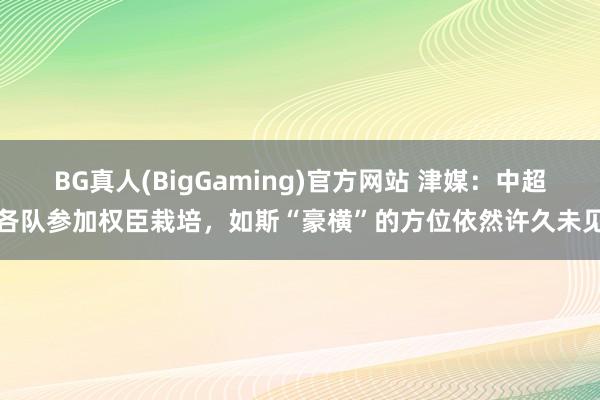 BG真人(BigGaming)官方网站 津媒：中超各队参加权臣栽培，如斯“豪横”的方位依然许久未见
