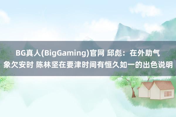 BG真人(BigGaming)官网 邱彪：在外助气象欠安时 陈林坚在要津时间有恒久如一的出色说明