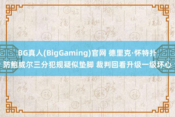 BG真人(BigGaming)官网 德里克·怀特扑防鲍威尔三分犯规疑似垫脚 裁判回看升级一级坏心