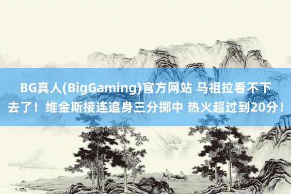 BG真人(BigGaming)官方网站 马祖拉看不下去了！维金斯接连追身三分掷中 热火超过到20分！