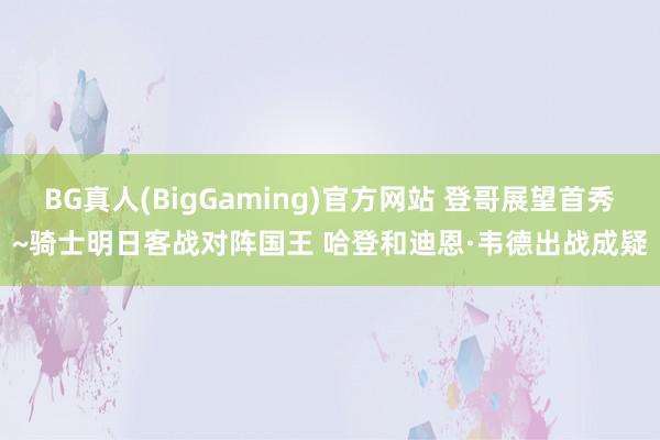 BG真人(BigGaming)官方网站 登哥展望首秀~骑士明日客战对阵国王 哈登和迪恩·韦德出战成疑