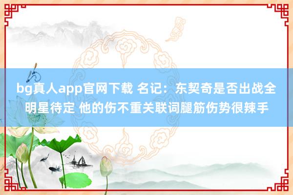 bg真人app官网下载 名记：东契奇是否出战全明星待定 他的伤不重关联词腿筋伤势很辣手