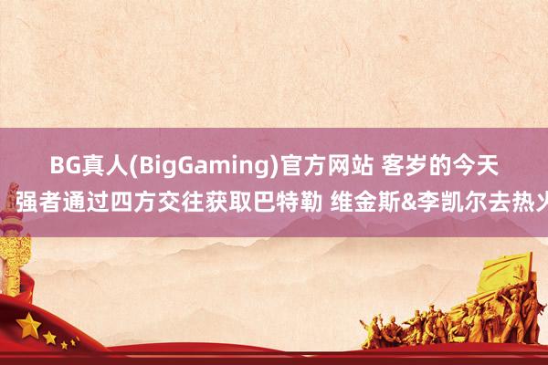 BG真人(BigGaming)官方网站 客岁的今天：强者通过四方交往获取巴特勒 维金斯&李凯尔去热火