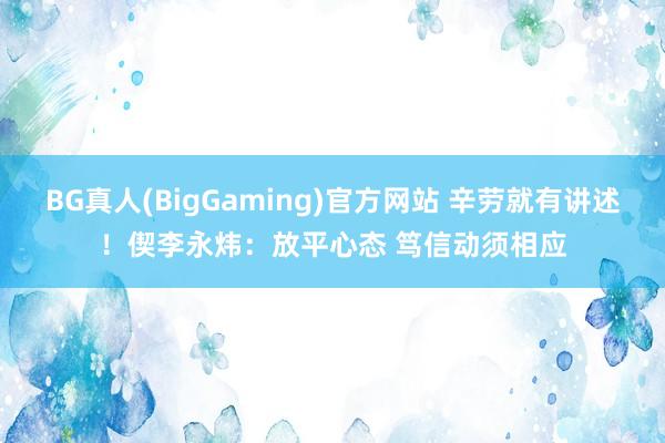 BG真人(BigGaming)官方网站 辛劳就有讲述！偰李永炜：放平心态 笃信动须相应