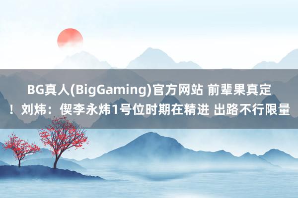 BG真人(BigGaming)官方网站 前辈果真定！刘炜：偰李永炜1号位时期在精进 出路不行限量