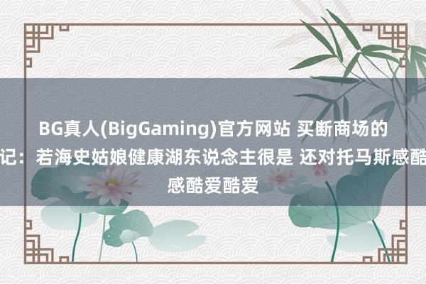 BG真人(BigGaming)官方网站 买断商场的神？湖记：若海史姑娘健康湖东说念主很是 还对托马斯感酷爱酷爱