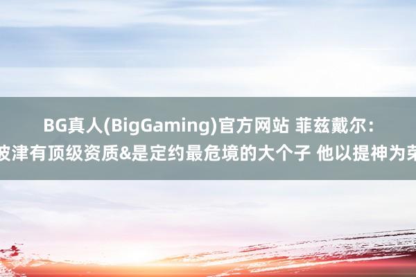 BG真人(BigGaming)官方网站 菲兹戴尔：波津有顶级资质&是定约最危境的大个子 他以提神为荣