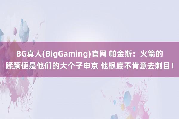 BG真人(BigGaming)官网 帕金斯：火箭的蹂躏便是他们的大个子申京 他根底不肯意去刺目！
