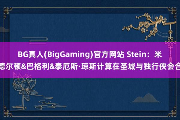 BG真人(BigGaming)官方网站 Stein：米德尔顿&巴格利&泰厄斯·琼斯计算在圣城与独行侠会合