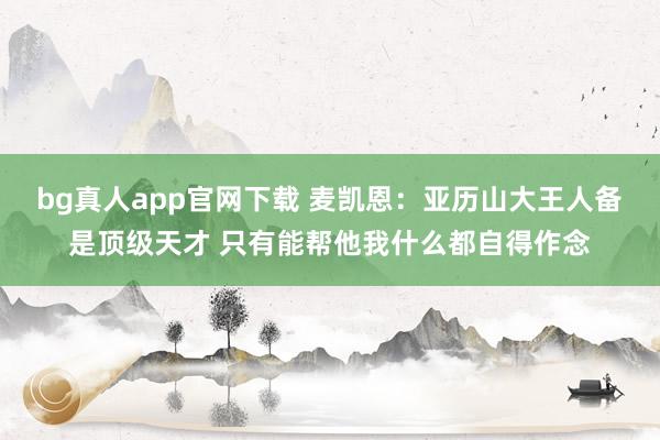 bg真人app官网下载 麦凯恩：亚历山大王人备是顶级天才 只有能帮他我什么都自得作念
