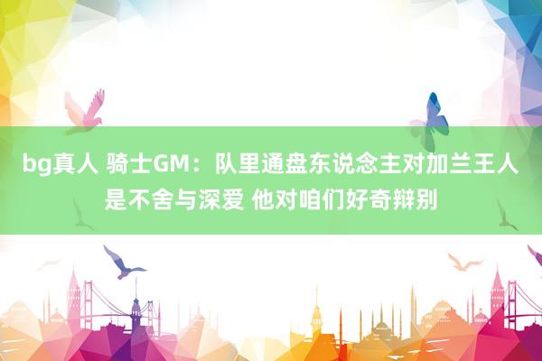 bg真人 骑士GM：队里通盘东说念主对加兰王人是不舍与深爱 他对咱们好奇辩别
