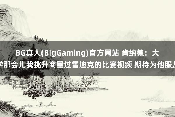 BG真人(BigGaming)官方网站 肯纳德：大学那会儿我挑升商量过雷迪克的比赛视频 期待为他服从