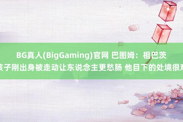 BG真人(BigGaming)官网 巴图姆：祖巴茨孩子刚出身被走动让东说念主更愁肠 他目下的处境很难