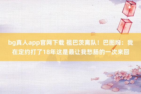 bg真人app官网下载 祖巴茨离队！巴图姆：我在定约打了18年这是最让我愁肠的一次来回