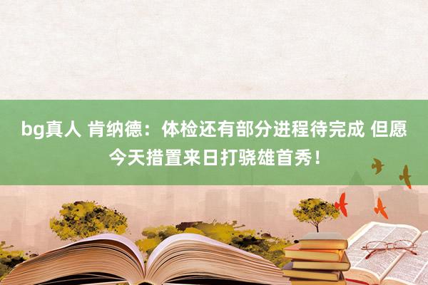 bg真人 肯纳德：体检还有部分进程待完成 但愿今天措置来日打骁雄首秀！