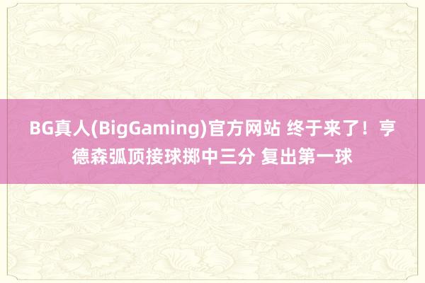 BG真人(BigGaming)官方网站 终于来了！亨德森弧顶接球掷中三分 复出第一球