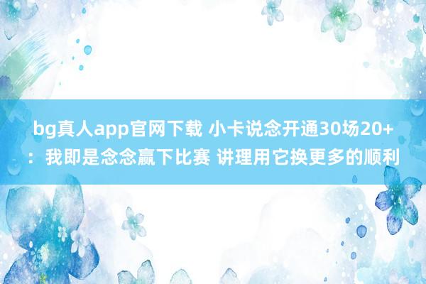 bg真人app官网下载 小卡说念开通30场20+：我即是念念赢下比赛 讲理用它换更多的顺利