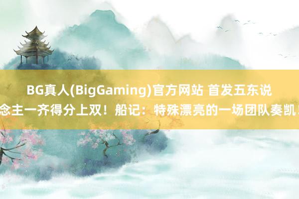 BG真人(BigGaming)官方网站 首发五东说念主一齐得分上双！船记：特殊漂亮的一场团队奏凯！
