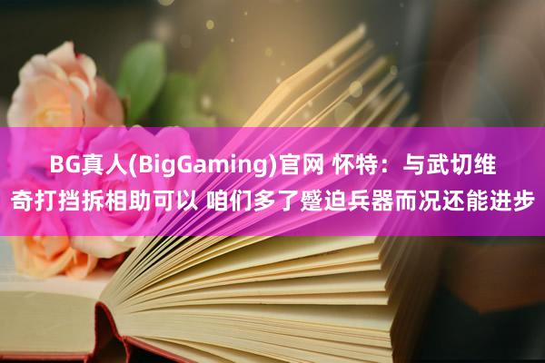 BG真人(BigGaming)官网 怀特：与武切维奇打挡拆相助可以 咱们多了蹙迫兵器而况还能进步