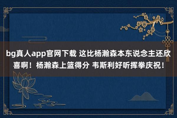 bg真人app官网下载 这比杨瀚森本东说念主还欣喜啊！杨瀚森上篮得分 韦斯利好听挥拳庆祝！