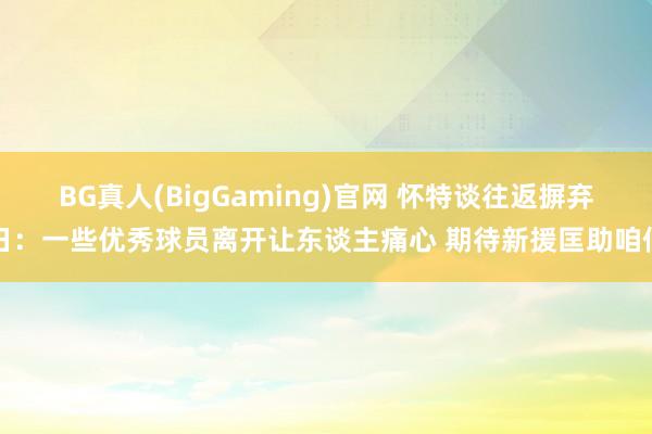BG真人(BigGaming)官网 怀特谈往返摒弃日:一些优秀球员离开让东谈主痛心 期待新援匡助咱们