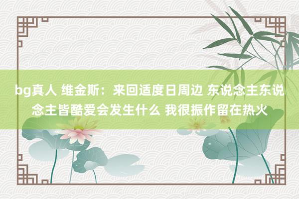 bg真人 维金斯：来回适度日周边 东说念主东说念主皆酷爱会发生什么 我很振作留在热火