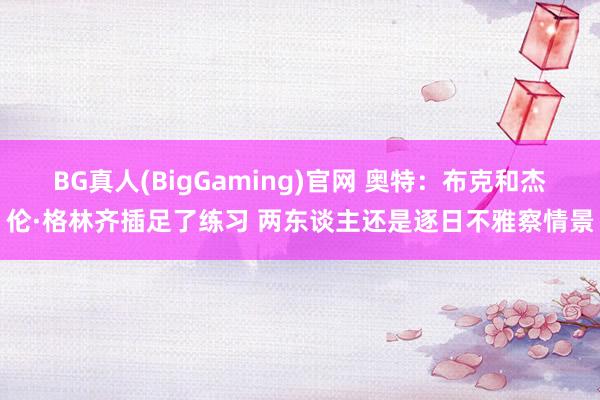 BG真人(BigGaming)官网 奥特：布克和杰伦·格林齐插足了练习 两东谈主还是逐日不雅察情景