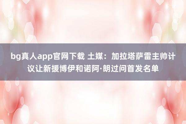 bg真人app官网下载 土媒：加拉塔萨雷主帅计议让新援博伊和诺阿·朗过问首发名单