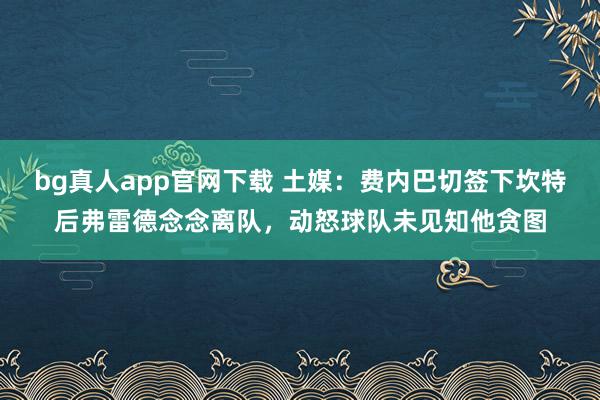 bg真人app官网下载 土媒：费内巴切签下坎特后弗雷德念念离队，动怒球队未见知他贪图