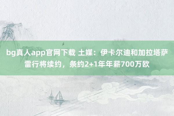 bg真人app官网下载 土媒：伊卡尔迪和加拉塔萨雷行将续约，条约2+1年年薪700万欧