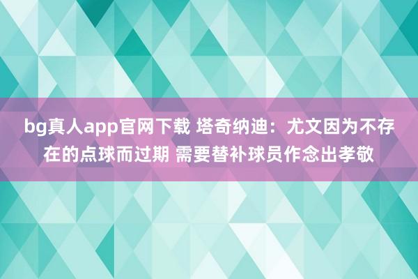 bg真人app官网下载 塔奇纳迪：尤文因为不存在的点球而过期 需要替补球员作念出孝敬