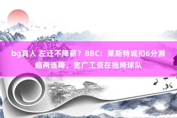 bg真人 左迁不降薪？BBC：莱斯特城扣6分濒临两连降，宽广工资在拖垮球队