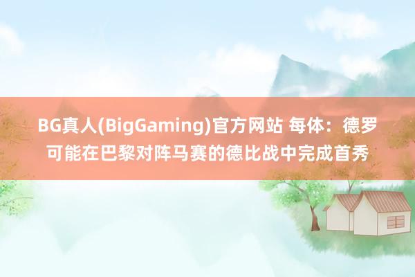 BG真人(BigGaming)官方网站 每体：德罗可能在巴黎对阵马赛的德比战中完成首秀