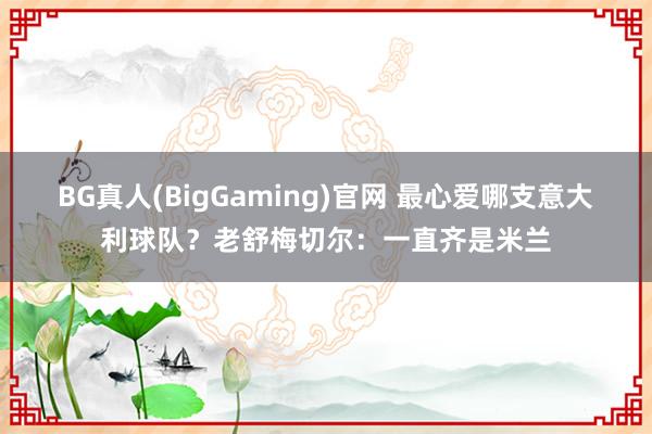 BG真人(BigGaming)官网 最心爱哪支意大利球队？老舒梅切尔：一直齐是米兰