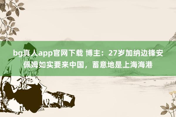 bg真人app官网下载 博主：27岁加纳边锋安佩姆如实要来中国，蓄意地是上海海港