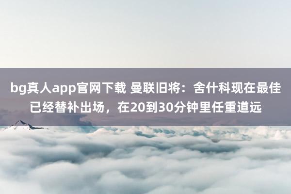 bg真人app官网下载 曼联旧将：舍什科现在最佳已经替补出场，在20到30分钟里任重道远
