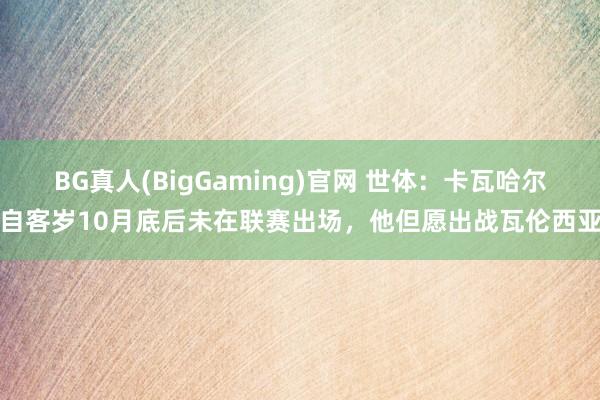 BG真人(BigGaming)官网 世体：卡瓦哈尔自客岁10月底后未在联赛出场，他但愿出战瓦伦西亚
