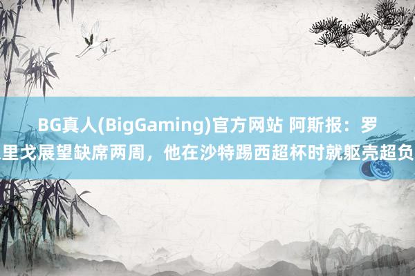 BG真人(BigGaming)官方网站 阿斯报：罗德里戈展望缺席两周，他在沙特踢西超杯时就躯壳超负荷