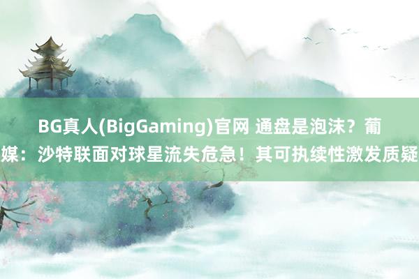 BG真人(BigGaming)官网 通盘是泡沫？葡媒：沙特联面对球星流失危急！其可执续性激发质疑
